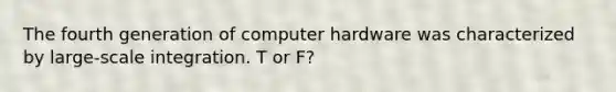 The fourth generation of computer hardware was characterized by large-scale integration. T or F?