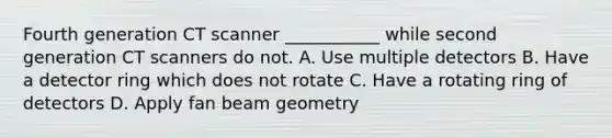 Fourth generation CT scanner ___________ while second generation CT scanners do not. A. Use multiple detectors B. Have a detector ring which does not rotate C. Have a rotating ring of detectors D. Apply fan beam geometry