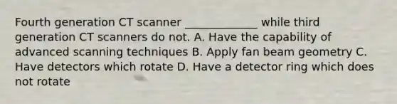 Fourth generation CT scanner _____________ while third generation CT scanners do not. A. Have the capability of advanced scanning techniques B. Apply fan beam geometry C. Have detectors which rotate D. Have a detector ring which does not rotate