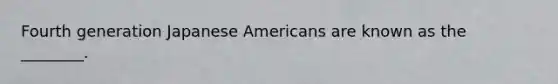 Fourth generation Japanese Americans are known as the ________.