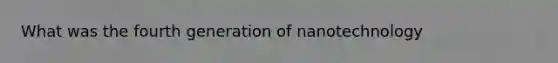 What was the fourth generation of nanotechnology