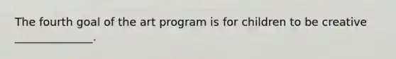 The fourth goal of the art program is for children to be creative ______________.