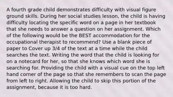 A fourth grade child demonstrates difficulty with visual figure ground skills. During her social studies lesson, the child is having difficulty locating the specific word on a page in her textbook that she needs to answer a question on her assignment. Which of the following would be the BEST accommodation for the occupational therapist to recommend? Use a blank piece of paper to Cover up 3/4 of the text at a time while the child searches the text. Writing the word that the child is looking for on a notecard for her, so that she knows which word she is searching for. Providing the child with a visual cue on the top left hand corner of the page so that she remembers to scan the page from left to right. Allowing the child to skip this portion of the assignment, because it is too hard.