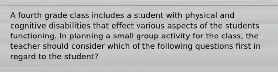 A fourth grade class includes a student with physical and cognitive disabilities that effect various aspects of the students functioning. In planning a small group activity for the class, the teacher should consider which of the following questions first in regard to the student?