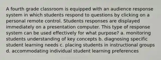 A fourth grade classroom is equipped with an audience response system in which students respond to questions by clicking on a personal remote control. Students responses are displayed immediately on a presentation computer. This type of response system can be used effectively for what purpose? a. monitoring students understanding of key concepts b. diagnosing specific student learning needs c. placing students in instructional groups d. accommodating individual student learning preferences