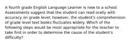 A fourth grade English Language Learner is new to a school. Assessments suggest that the student can read orally with accuracy on grade level; however, the student's comprehension of grade level text books fluctuates widely. Which of the following steps would be most appropriate for the teacher to take first in order to determine the cause of the student's difficulty?