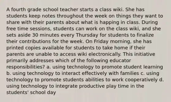 A fourth grade school teacher starts a class wiki. She has students keep notes throughout the week on things they want to share with their parents about what is happing in class. During free time sessions, students can work on the class wiki, and she sets aside 30 minutes every Thursday for students to finalize their contributions for the week. On Friday morning, she has printed copies available for students to take home if their parents are unable to access wiki electronically. This initiative primarily addresses which of the following educator responsibilities? a. using technology to promote student learning b. using technology to interact effectively with families c. using technology to promote students abilities to work cooperatively d. using technology to integrate productive play time in the students' school day