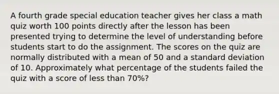 A fourth grade special education teacher gives her class a math quiz worth 100 points directly after the lesson has been presented trying to determine the level of understanding before students start to do the assignment. The scores on the quiz are normally distributed with a mean of 50 and a standard deviation of 10. Approximately what percentage of the students failed the quiz with a score of less than 70%?