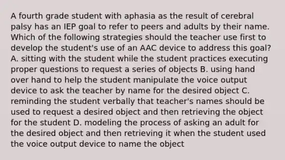 A fourth grade student with aphasia as the result of cerebral palsy has an IEP goal to refer to peers and adults by their name. Which of the following strategies should the teacher use first to develop the student's use of an AAC device to address this goal? A. sitting with the student while the student practices executing proper questions to request a series of objects B. using hand over hand to help the student manipulate the voice output device to ask the teacher by name for the desired object C. reminding the student verbally that teacher's names should be used to request a desired object and then retrieving the object for the student D. modeling the process of asking an adult for the desired object and then retrieving it when the student used the voice output device to name the object