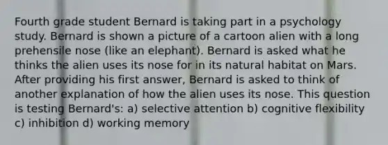 Fourth grade student Bernard is taking part in a psychology study. Bernard is shown a picture of a cartoon alien with a long prehensile nose (like an elephant). Bernard is asked what he thinks the alien uses its nose for in its natural habitat on Mars. After providing his first answer, Bernard is asked to think of another explanation of how the alien uses its nose. This question is testing Bernard's: a) selective attention b) cognitive flexibility c) inhibition d) working memory