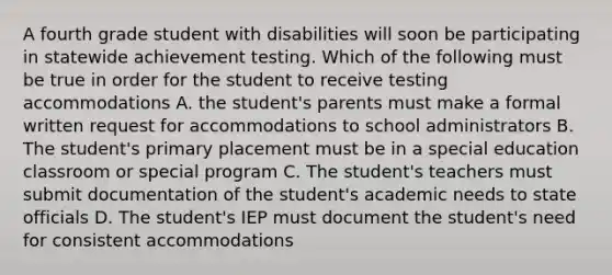 A fourth grade student with disabilities will soon be participating in statewide achievement testing. Which of the following must be true in order for the student to receive testing accommodations A. the student's parents must make a formal written request for accommodations to school administrators B. The student's primary placement must be in a special education classroom or special program C. The student's teachers must submit documentation of the student's academic needs to state officials D. The student's IEP must document the student's need for consistent accommodations