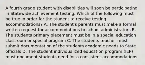 A fourth grade student with disabilities will soon be participating in Statewide achievement testing. Which of the following must be true in order for the student to receive testing accommodations? A. The student's parents must make a formal written request for accommodations to school administrators B. The students primary placement must be in a special education classroom or special program C. The students teacher must submit documentation of the students academic needs to State officials D. The student individualized education program (IEP) must document students need for a consistent accommodations