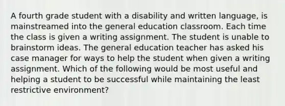 A fourth grade student with a disability and written language, is mainstreamed into the general education classroom. Each time the class is given a writing assignment. The student is unable to brainstorm ideas. The general education teacher has asked his case manager for ways to help the student when given a writing assignment. Which of the following would be most useful and helping a student to be successful while maintaining the least restrictive environment?