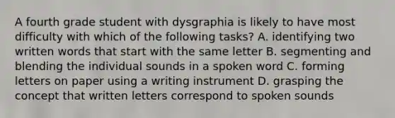 A fourth grade student with dysgraphia is likely to have most difficulty with which of the following tasks? A. identifying two written words that start with the same letter B. segmenting and blending the individual sounds in a spoken word C. forming letters on paper using a writing instrument D. grasping the concept that written letters correspond to spoken sounds