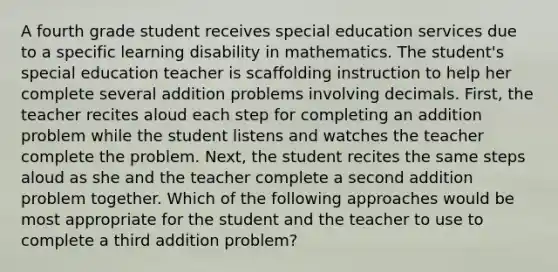 A fourth grade student receives special education services due to a specific learning disability in mathematics. The student's special education teacher is scaffolding instruction to help her complete several addition problems involving decimals. First, the teacher recites aloud each step for completing an addition problem while the student listens and watches the teacher complete the problem. Next, the student recites the same steps aloud as she and the teacher complete a second addition problem together. Which of the following approaches would be most appropriate for the student and the teacher to use to complete a third addition problem?