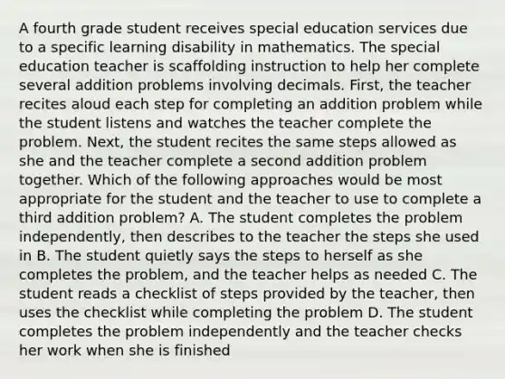 A fourth grade student receives special education services due to a specific learning disability in mathematics. The special education teacher is scaffolding instruction to help her complete several addition problems involving decimals. First, the teacher recites aloud each step for completing an addition problem while the student listens and watches the teacher complete the problem. Next, the student recites the same steps allowed as she and the teacher complete a second addition problem together. Which of the following approaches would be most appropriate for the student and the teacher to use to complete a third addition problem? A. The student completes the problem independently, then describes to the teacher the steps she used in B. The student quietly says the steps to herself as she completes the problem, and the teacher helps as needed C. The student reads a checklist of steps provided by the teacher, then uses the checklist while completing the problem D. The student completes the problem independently and the teacher checks her work when she is finished