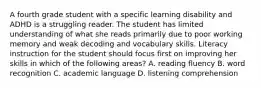 A fourth grade student with a specific learning disability and ADHD is a struggling reader. The student has limited understanding of what she reads primarily due to poor working memory and weak decoding and vocabulary skills. Literacy instruction for the student should focus first on improving her skills in which of the following areas? A. reading fluency B. word recognition C. academic language D. listening comprehension