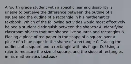 A fourth grade student with a specific learning disability is unable to perceive the difference between the outline of a square and the outline of a rectangle in his mathematics textbook. Which of the following activities would most effectively helped a student distinguish between the shapes? A. Identifying classroom objects that are shaped like squares and rectangles B. Placing a piece of red paper in the shape of a square over a piece of a blue paper in the shape of a rectangle C. Tracing the outlines of a square and a rectangle with his finger D. Using a ruler to measure the size of squares and the sides of rectangles in his mathematics textbook