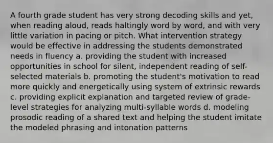 A fourth grade student has very strong decoding skills and yet, when reading aloud, reads haltingly word by word, and with very little variation in pacing or pitch. What intervention strategy would be effective in addressing the students demonstrated needs in fluency a. providing the student with increased opportunities in school for silent, independent reading of self-selected materials b. promoting the student's motivation to read more quickly and energetically using system of extrinsic rewards c. providing explicit explanation and targeted review of grade-level strategies for analyzing multi-syllable words d. modeling prosodic reading of a shared text and helping the student imitate the modeled phrasing and intonation patterns