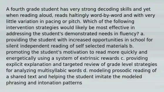 A fourth grade student has very strong decoding skills and yet when reading aloud, reads haltingly word-by-word and with very little variation in pacing or pitch. Which of the following intervention strategies would likely be most effective in addressing the student's demonstrated needs in fluency? a. providing the student with increased opportunities in school for silent independent reading of self selected materials b. promoting the student's motivation to read more quickly and energetically using a system of extrinsic rewards c. providing explicit explanation and targeted review of grade level strategies for analyzing multisyllabic words d. modeling prosodic reading of a shared text and helping the student imitate the modeled phrasing and intonation patterns