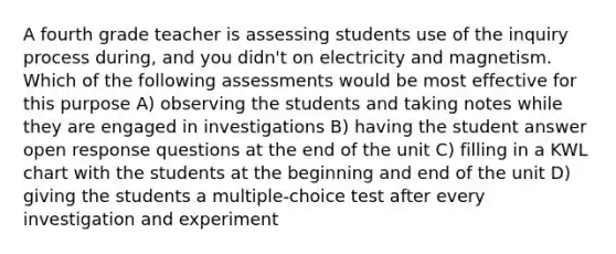 A fourth grade teacher is assessing students use of the inquiry process during, and you didn't on electricity and magnetism. Which of the following assessments would be most effective for this purpose A) observing the students and taking notes while they are engaged in investigations B) having the student answer open response questions at the end of the unit C) filling in a KWL chart with the students at the beginning and end of the unit D) giving the students a multiple-choice test after every investigation and experiment