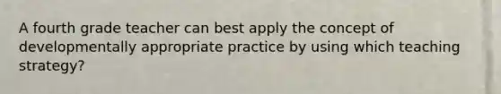 A fourth grade teacher can best apply the concept of developmentally appropriate practice by using which teaching strategy?