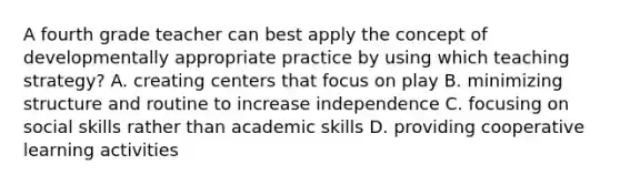 A fourth grade teacher can best apply the concept of developmentally appropriate practice by using which teaching strategy? A. creating centers that focus on play B. minimizing structure and routine to increase independence C. focusing on social skills rather than academic skills D. providing cooperative learning activities