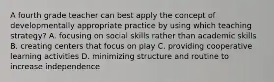 A fourth grade teacher can best apply the concept of developmentally appropriate practice by using which teaching strategy? A. focusing on social skills rather than academic skills B. creating centers that focus on play C. providing cooperative learning activities D. minimizing structure and routine to increase independence