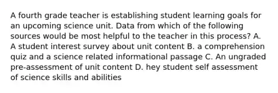 A fourth grade teacher is establishing student learning goals for an upcoming science unit. Data from which of the following sources would be most helpful to the teacher in this process? A. A student interest survey about unit content B. a comprehension quiz and a science related informational passage C. An ungraded pre-assessment of unit content D. hey student self assessment of science skills and abilities