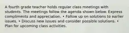 A fourth grade teacher holds regular class meetings with students. The meetings follow the agenda shown below. Express compliments and appreciation. • Follow up on solutions to earlier issues. • Discuss new issues and consider possible solutions. • Plan for upcoming class activities.