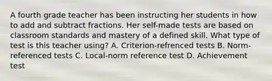 A fourth grade teacher has been instructing her students in how to add and subtract fractions. Her self-made tests are based on classroom standards and mastery of a defined skill. What type of test is this teacher using? A. Criterion-refrenced tests B. Norm-referenced tests C. Local-norm reference test D. Achievement test