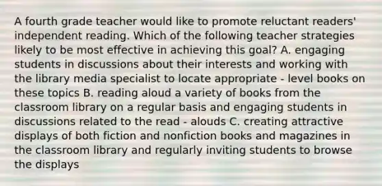 A fourth grade teacher would like to promote reluctant readers' independent reading. Which of the following teacher strategies likely to be most effective in achieving this goal? A. engaging students in discussions about their interests and working with the library media specialist to locate appropriate - level books on these topics B. reading aloud a variety of books from the classroom library on a regular basis and engaging students in discussions related to the read - alouds C. creating attractive displays of both fiction and nonfiction books and magazines in the classroom library and regularly inviting students to browse the displays