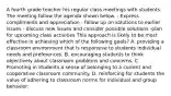 A fourth grade teacher his regular class meetings with students. The meeting follow the agenda shown below. - Express compliments and appreciation - follow up on solutions to earlier issues - discuss new issues and consider possible solutions -plan for upcoming class activities This approach is likely to be most effective in achieving which of the following goals? A. providing a classroom environment that is responsive to students individual needs and preferences. B. encouraging students to think objectively about classroom problems and concerns. C. Promoting in students a sense of belonging to a current and cooperative classroom community. D. reinforcing for students the value of adhering to classroom norms for individual and group behavior.