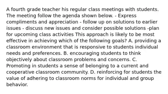 A fourth grade teacher his regular class meetings with students. The meeting follow the agenda shown below. - Express compliments and appreciation - follow up on solutions to earlier issues - discuss new issues and consider possible solutions -plan for upcoming class activities This approach is likely to be most effective in achieving which of the following goals? A. providing a classroom environment that is responsive to students individual needs and preferences. B. encouraging students to think objectively about classroom problems and concerns. C. Promoting in students a sense of belonging to a current and cooperative classroom community. D. reinforcing for students the value of adhering to classroom norms for individual and group behavior.