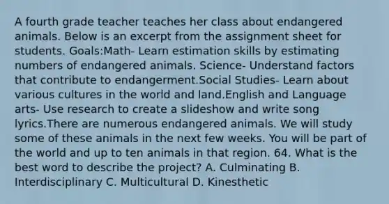 A fourth grade teacher teaches her class about endangered animals. Below is an excerpt from the assignment sheet for students. Goals:Math- Learn estimation skills by estimating numbers of endangered animals. Science- Understand factors that contribute to endangerment.Social Studies- Learn about various cultures in the world and land.English and Language arts- Use research to create a slideshow and write song lyrics.There are numerous endangered animals. We will study some of these animals in the next few weeks. You will be part of the world and up to ten animals in that region. 64. What is the best word to describe the project? A. Culminating B. Interdisciplinary C. Multicultural D. Kinesthetic