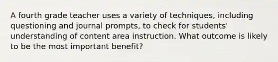 A fourth grade teacher uses a variety of techniques, including questioning and journal prompts, to check for students' understanding of content area instruction. What outcome is likely to be the most important benefit?