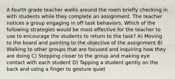 A fourth grade teacher walks around the room briefly checking in with students while they complete an assignment. The teacher notices a group engaging in off task behaviors. Which of the following strategies would be most effective for the teacher to use to encourage the students to return to the task? A) Moving to the board and pointing to the objective of the assignment B) Walking to other groups that are focused and inquiring how they are doing C) Stepping closer to the group and making eye contact with each student D) Tapping a student gently on the back and using a finger to gesture quiet