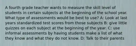 A fourth grade teacher wants to measure the skill level of students in certain subjects at the beginning of the school year. What type of assessments would be best to use? A: Look at last years standardized test scores from those subjects B: give little quizzes on each subject at the beginning of the year. C: use informal assessments by having students make a list of what they know and what they do not know. D: Talk to their parents