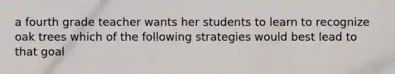 a fourth grade teacher wants her students to learn to recognize oak trees which of the following strategies would best lead to that goal