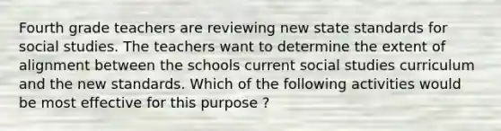 Fourth grade teachers are reviewing new state standards for social studies. The teachers want to determine the extent of alignment between the schools current social studies curriculum and the new standards. Which of the following activities would be most effective for this purpose ?