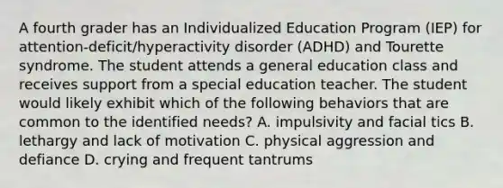 A fourth grader has an Individualized Education Program (IEP) for attention-deficit/hyperactivity disorder (ADHD) and Tourette syndrome. The student attends a general education class and receives support from a special education teacher. The student would likely exhibit which of the following behaviors that are common to the identified needs? A. impulsivity and facial tics B. lethargy and lack of motivation C. physical aggression and defiance D. crying and frequent tantrums