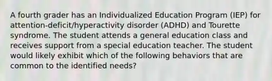 A fourth grader has an Individualized Education Program (IEP) for attention-deficit/hyperactivity disorder (ADHD) and Tourette syndrome. The student attends a general education class and receives support from a special education teacher. The student would likely exhibit which of the following behaviors that are common to the identified needs?