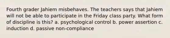 Fourth grader Jahiem misbehaves. The teachers says that Jahiem will not be able to participate in the Friday class party. What form of discipline is this? a. psychological control b. power assertion c. induction d. passive non-compliance