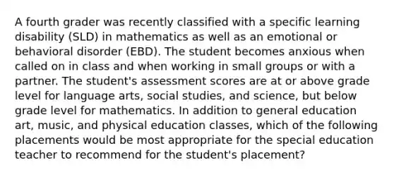 A fourth grader was recently classified with a specific learning disability (SLD) in mathematics as well as an emotional or behavioral disorder (EBD). The student becomes anxious when called on in class and when working in small groups or with a partner. The student's assessment scores are at or above grade level for language arts, social studies, and science, but below grade level for mathematics. In addition to general education art, music, and physical education classes, which of the following placements would be most appropriate for the special education teacher to recommend for the student's placement?