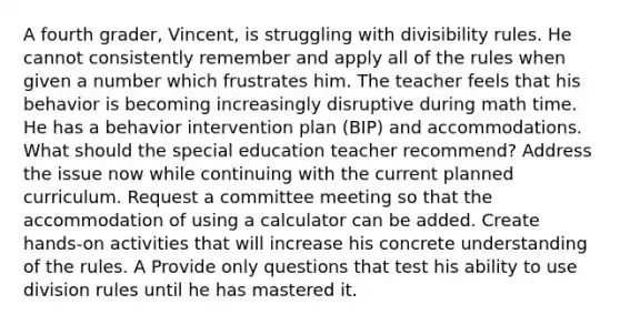 A fourth grader, Vincent, is struggling with divisibility rules. He cannot consistently remember and apply all of the rules when given a number which frustrates him. The teacher feels that his behavior is becoming increasingly disruptive during math time. He has a behavior intervention plan (BIP) and accommodations. What should the special education teacher recommend? Address the issue now while continuing with the current planned curriculum. Request a committee meeting so that the accommodation of using a calculator can be added. Create hands-on activities that will increase his concrete understanding of the rules. A Provide only questions that test his ability to use division rules until he has mastered it.