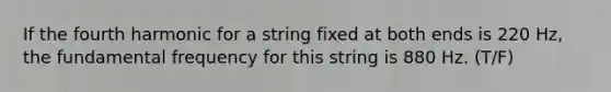 If the fourth harmonic for a string fixed at both ends is 220 Hz, the fundamental frequency for this string is 880 Hz. (T/F)