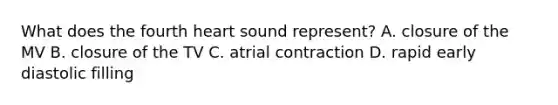 What does the fourth heart sound represent? A. closure of the MV B. closure of the TV C. atrial contraction D. rapid early diastolic filling