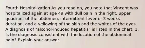 Fourth Hospitalization As you read on, you note that Vincent was hospitalized again at age 49 with dull pain in the right, upper quadrant of the abdomen, intermittent fever of 3 weeks duration, and a yellowing of the skin and the whites of the eyes. A diagnosis of "alcohol-induced hepatitis" is listed in the chart. 1. Is the diagnosis consistent with the location of the abdominal pain? Explain your answer.