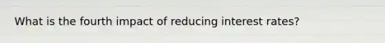 What is the fourth impact of reducing interest rates?