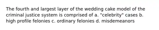 The fourth and largest layer of the wedding cake model of the criminal justice system is comprised of a. "celebrity" cases b. high profile felonies c. ordinary felonies d. misdemeanors